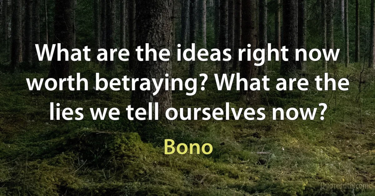 What are the ideas right now worth betraying? What are the lies we tell ourselves now? (Bono)