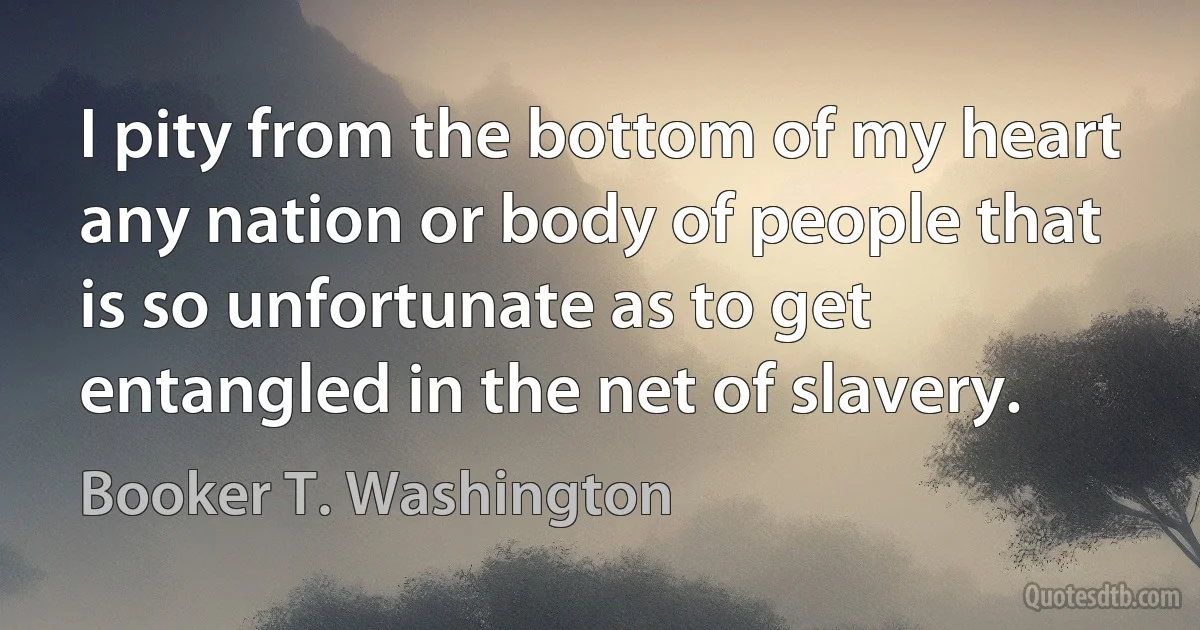 I pity from the bottom of my heart any nation or body of people that is so unfortunate as to get entangled in the net of slavery. (Booker T. Washington)