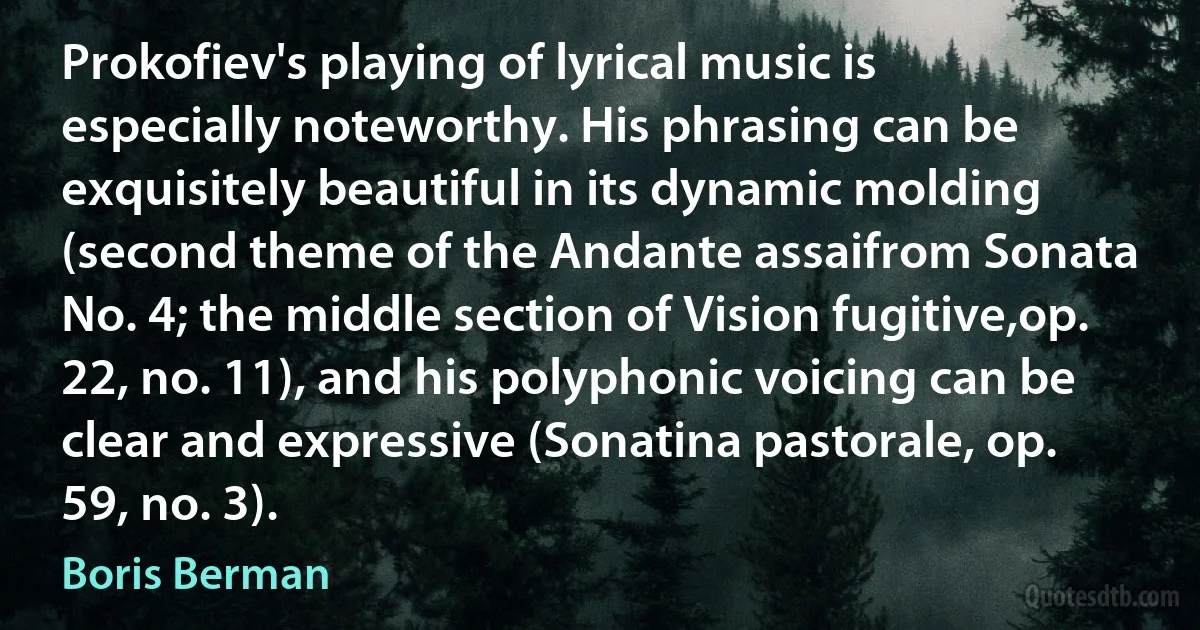 Prokofiev's playing of lyrical music is especially noteworthy. His phrasing can be exquisitely beautiful in its dynamic molding (second theme of the Andante assaifrom Sonata No. 4; the middle section of Vision fugitive,op. 22, no. 11), and his polyphonic voicing can be clear and expressive (Sonatina pastorale, op. 59, no. 3). (Boris Berman)