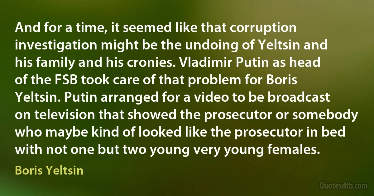 And for a time, it seemed like that corruption investigation might be the undoing of Yeltsin and his family and his cronies. Vladimir Putin as head of the FSB took care of that problem for Boris Yeltsin. Putin arranged for a video to be broadcast on television that showed the prosecutor or somebody who maybe kind of looked like the prosecutor in bed with not one but two young very young females. (Boris Yeltsin)