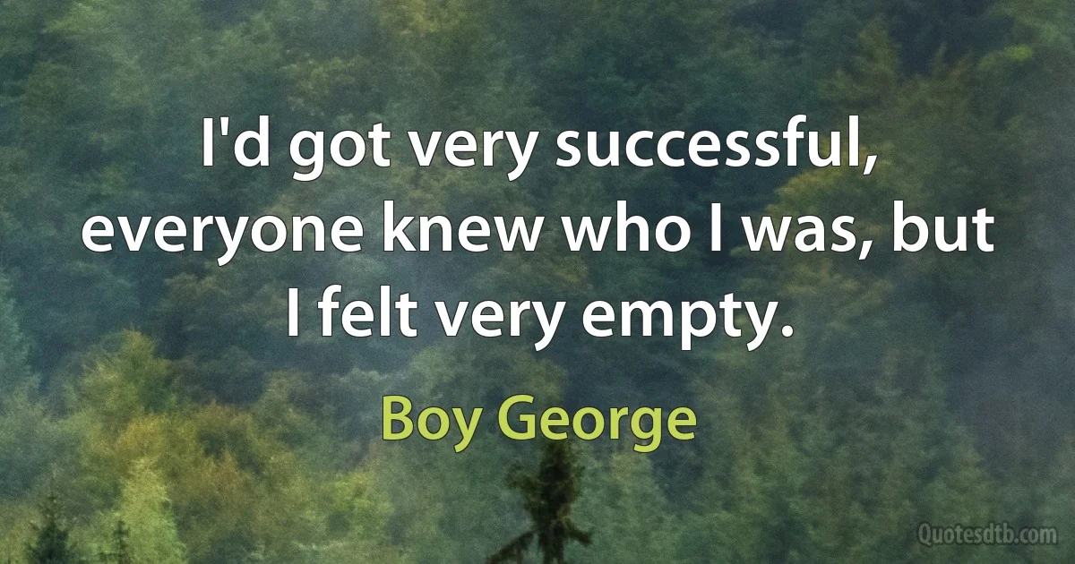 I'd got very successful, everyone knew who I was, but I felt very empty. (Boy George)