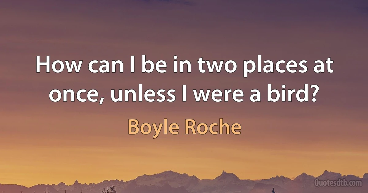 How can I be in two places at once, unless I were a bird? (Boyle Roche)