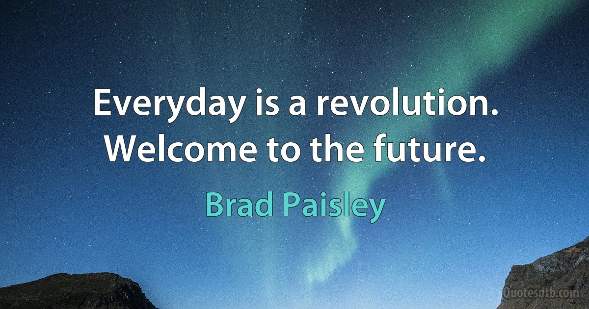 Everyday is a revolution.
Welcome to the future. (Brad Paisley)