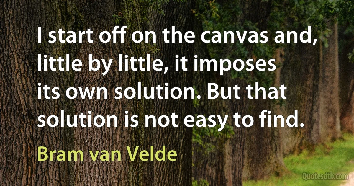 I start off on the canvas and, little by little, it imposes its own solution. But that solution is not easy to find. (Bram van Velde)