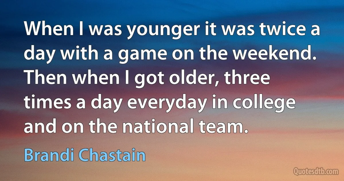 When I was younger it was twice a day with a game on the weekend. Then when I got older, three times a day everyday in college and on the national team. (Brandi Chastain)