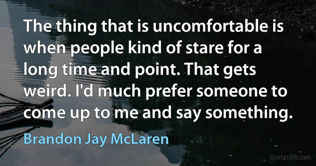 The thing that is uncomfortable is when people kind of stare for a long time and point. That gets weird. I'd much prefer someone to come up to me and say something. (Brandon Jay McLaren)