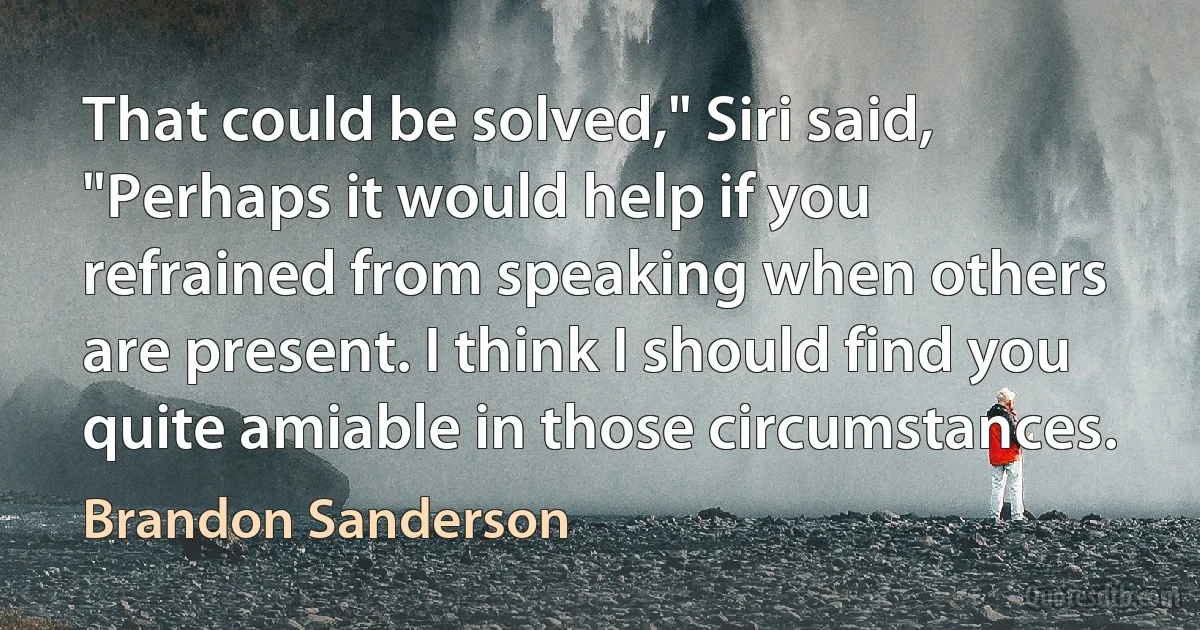 That could be solved," Siri said, "Perhaps it would help if you refrained from speaking when others are present. I think I should find you quite amiable in those circumstances. (Brandon Sanderson)