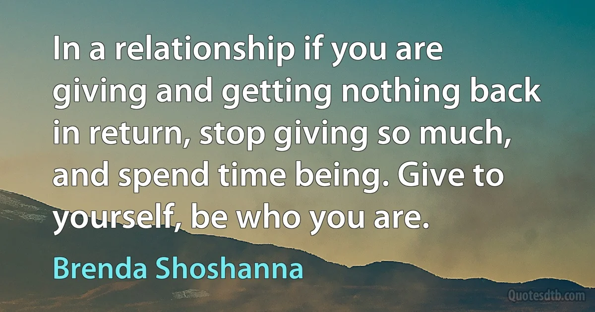 In a relationship if you are giving and getting nothing back in return, stop giving so much, and spend time being. Give to yourself, be who you are. (Brenda Shoshanna)