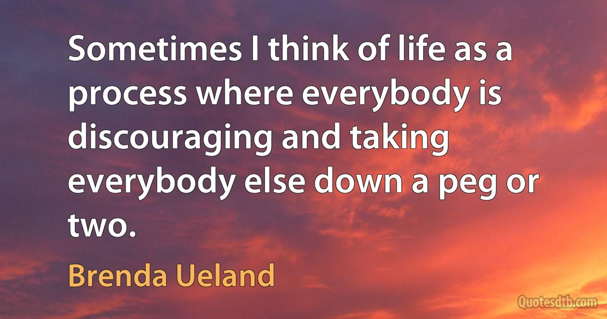 Sometimes I think of life as a process where everybody is discouraging and taking everybody else down a peg or two. (Brenda Ueland)