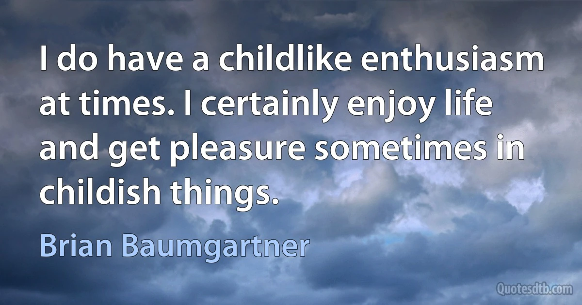 I do have a childlike enthusiasm at times. I certainly enjoy life and get pleasure sometimes in childish things. (Brian Baumgartner)