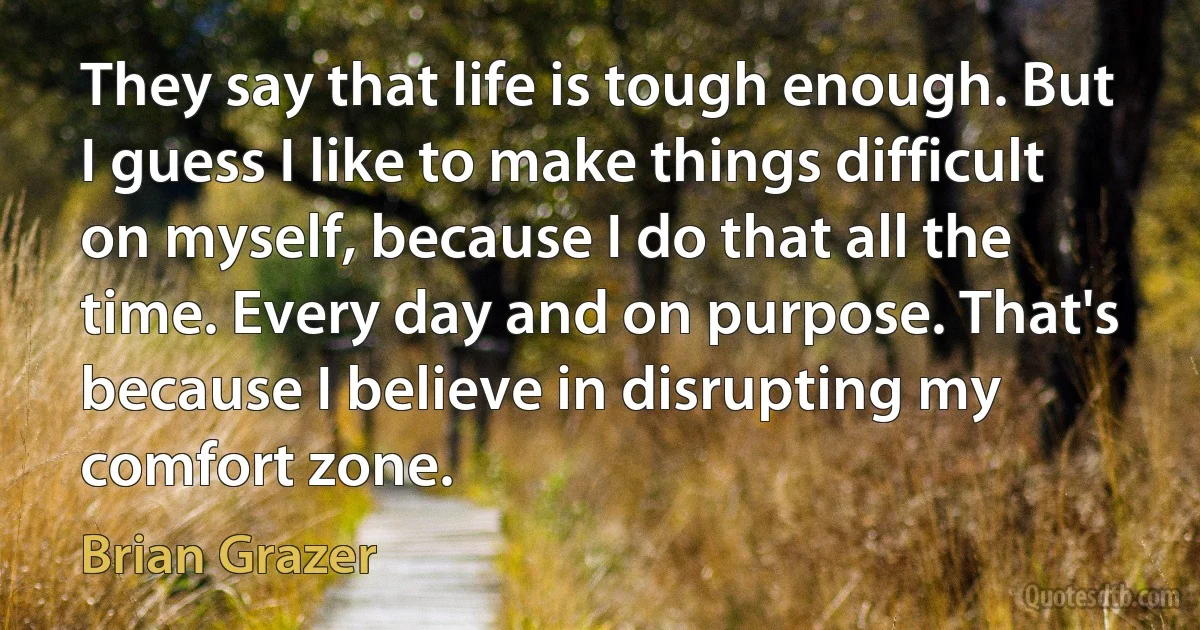 They say that life is tough enough. But I guess I like to make things difficult on myself, because I do that all the time. Every day and on purpose. That's because I believe in disrupting my comfort zone. (Brian Grazer)