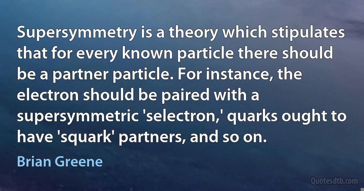 Supersymmetry is a theory which stipulates that for every known particle there should be a partner particle. For instance, the electron should be paired with a supersymmetric 'selectron,' quarks ought to have 'squark' partners, and so on. (Brian Greene)