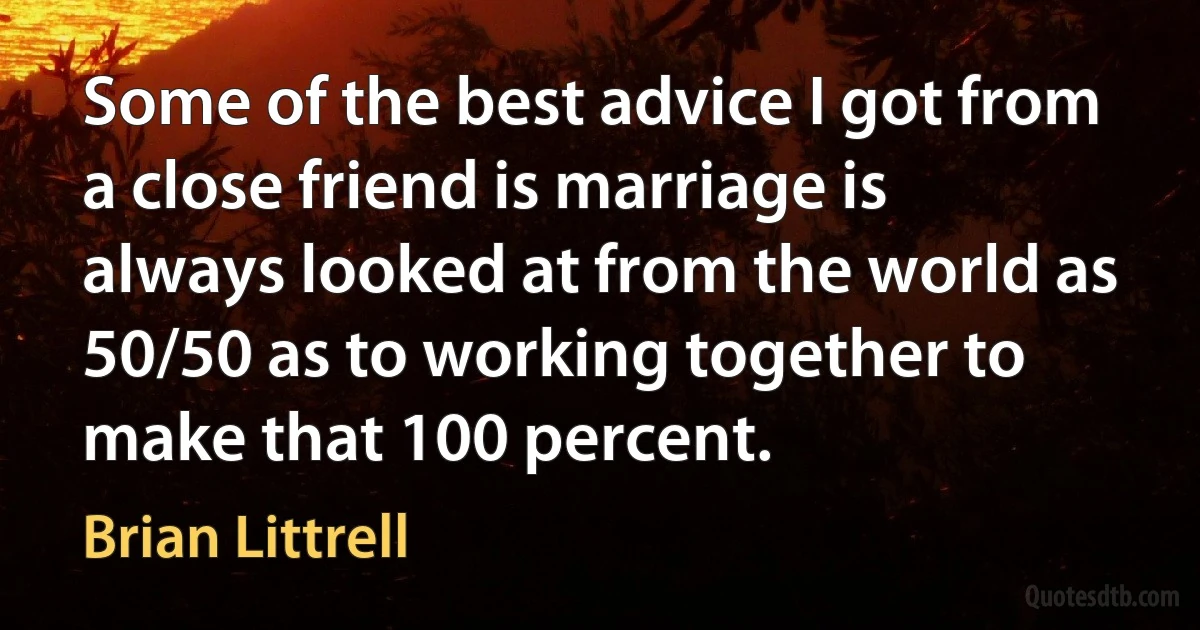 Some of the best advice I got from a close friend is marriage is always looked at from the world as 50/50 as to working together to make that 100 percent. (Brian Littrell)