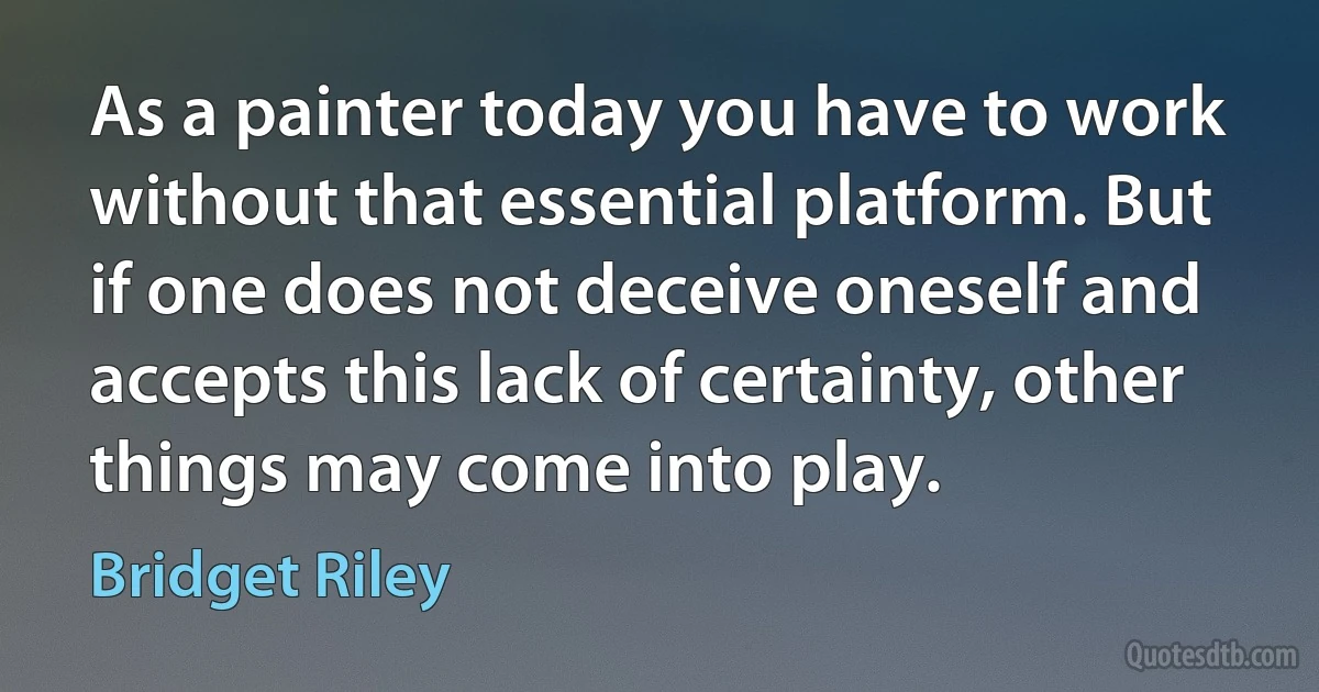 As a painter today you have to work without that essential platform. But if one does not deceive oneself and accepts this lack of certainty, other things may come into play. (Bridget Riley)