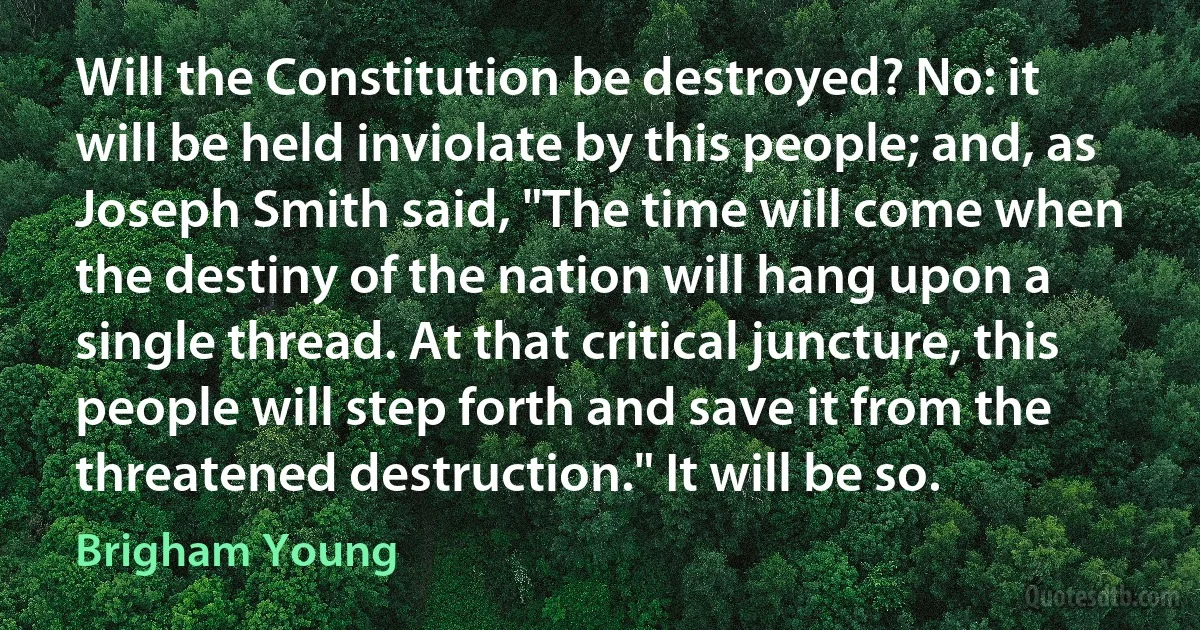 Will the Constitution be destroyed? No: it will be held inviolate by this people; and, as Joseph Smith said, "The time will come when the destiny of the nation will hang upon a single thread. At that critical juncture, this people will step forth and save it from the threatened destruction." It will be so. (Brigham Young)