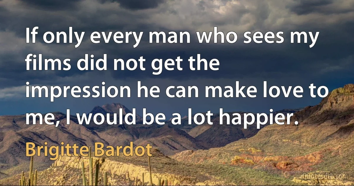 If only every man who sees my films did not get the impression he can make love to me, I would be a lot happier. (Brigitte Bardot)
