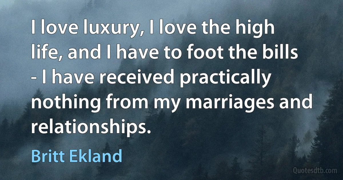 I love luxury, I love the high life, and I have to foot the bills - I have received practically nothing from my marriages and relationships. (Britt Ekland)