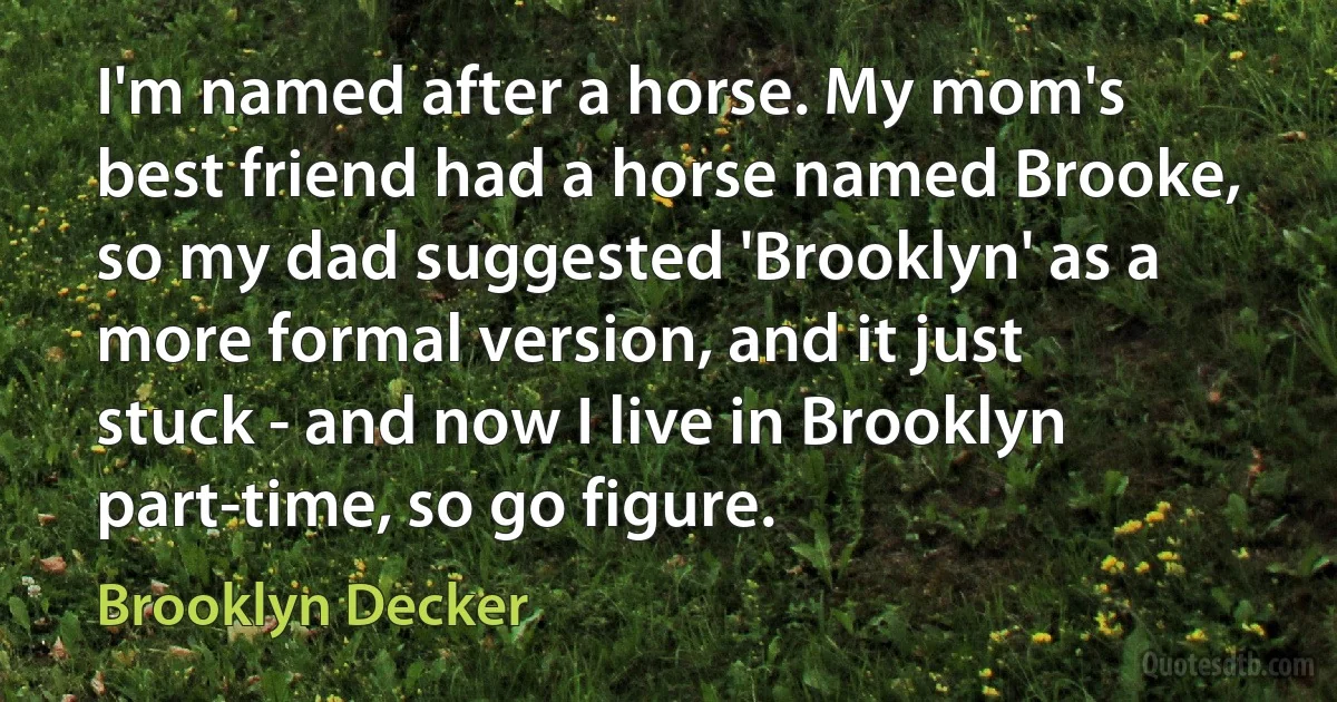 I'm named after a horse. My mom's best friend had a horse named Brooke, so my dad suggested 'Brooklyn' as a more formal version, and it just stuck - and now I live in Brooklyn part-time, so go figure. (Brooklyn Decker)