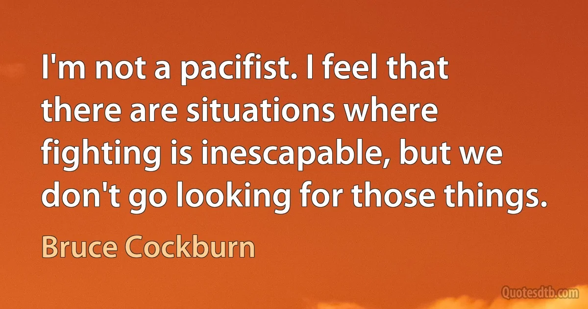 I'm not a pacifist. I feel that there are situations where fighting is inescapable, but we don't go looking for those things. (Bruce Cockburn)