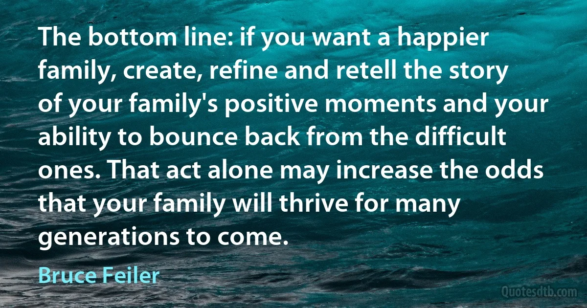 The bottom line: if you want a happier family, create, refine and retell the story of your family's positive moments and your ability to bounce back from the difficult ones. That act alone may increase the odds that your family will thrive for many generations to come. (Bruce Feiler)