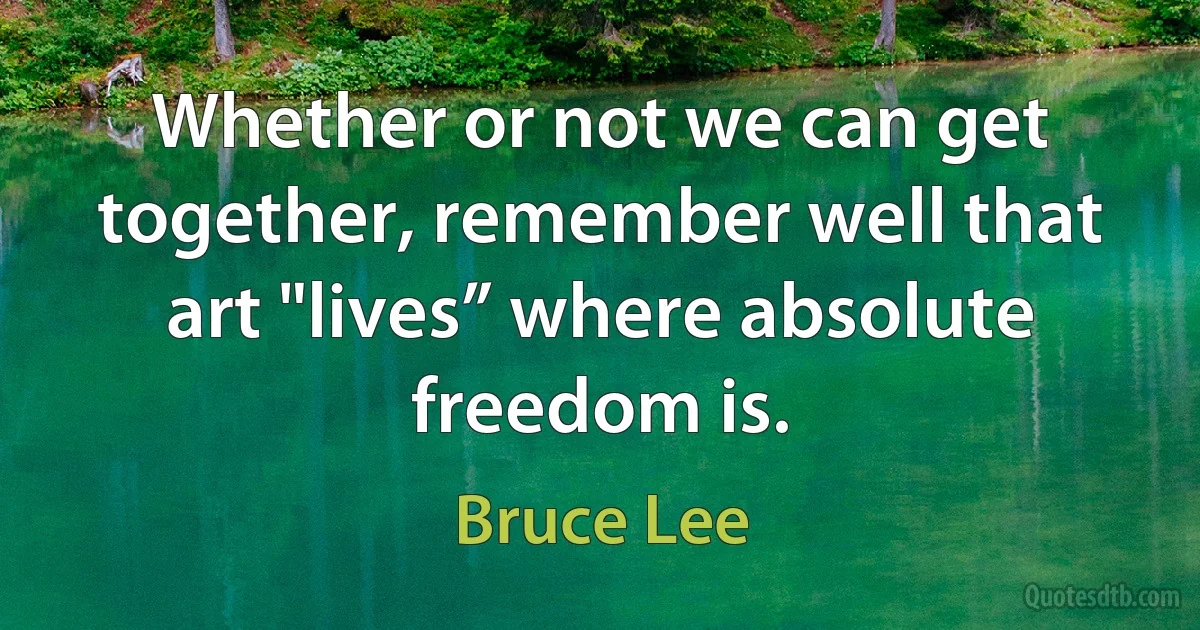 Whether or not we can get together, remember well that art "lives” where absolute freedom is. (Bruce Lee)