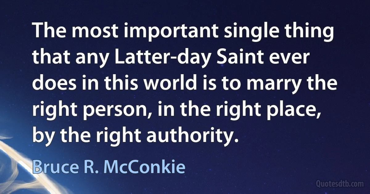 The most important single thing that any Latter-day Saint ever does in this world is to marry the right person, in the right place, by the right authority. (Bruce R. McConkie)