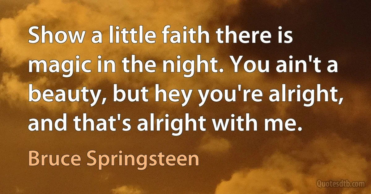 Show a little faith there is magic in the night. You ain't a beauty, but hey you're alright, and that's alright with me. (Bruce Springsteen)