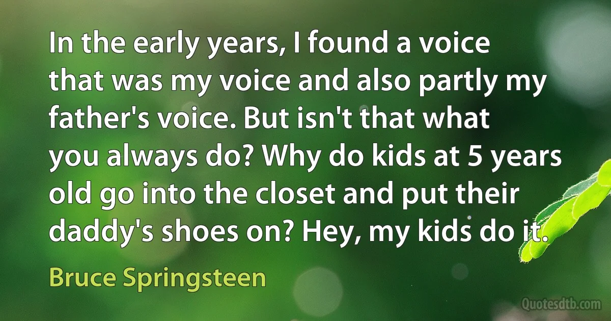 In the early years, I found a voice that was my voice and also partly my father's voice. But isn't that what you always do? Why do kids at 5 years old go into the closet and put their daddy's shoes on? Hey, my kids do it. (Bruce Springsteen)