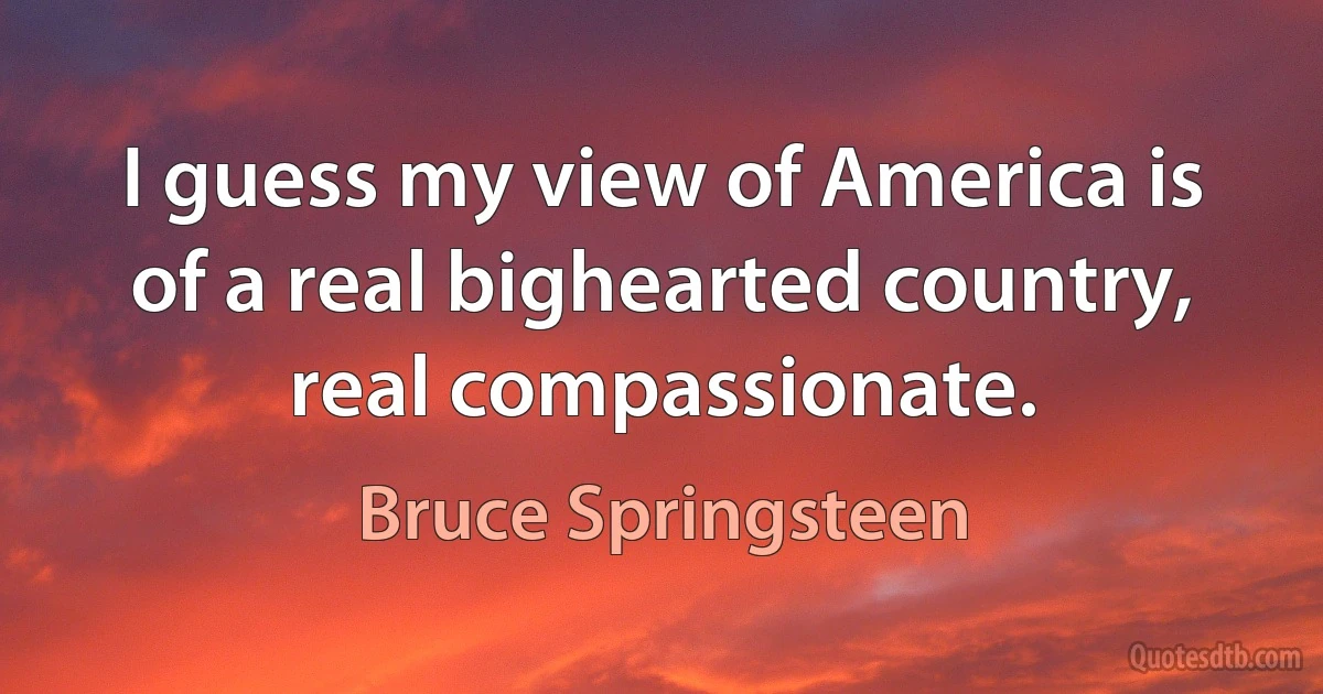 I guess my view of America is of a real bighearted country, real compassionate. (Bruce Springsteen)