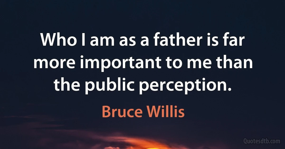 Who I am as a father is far more important to me than the public perception. (Bruce Willis)