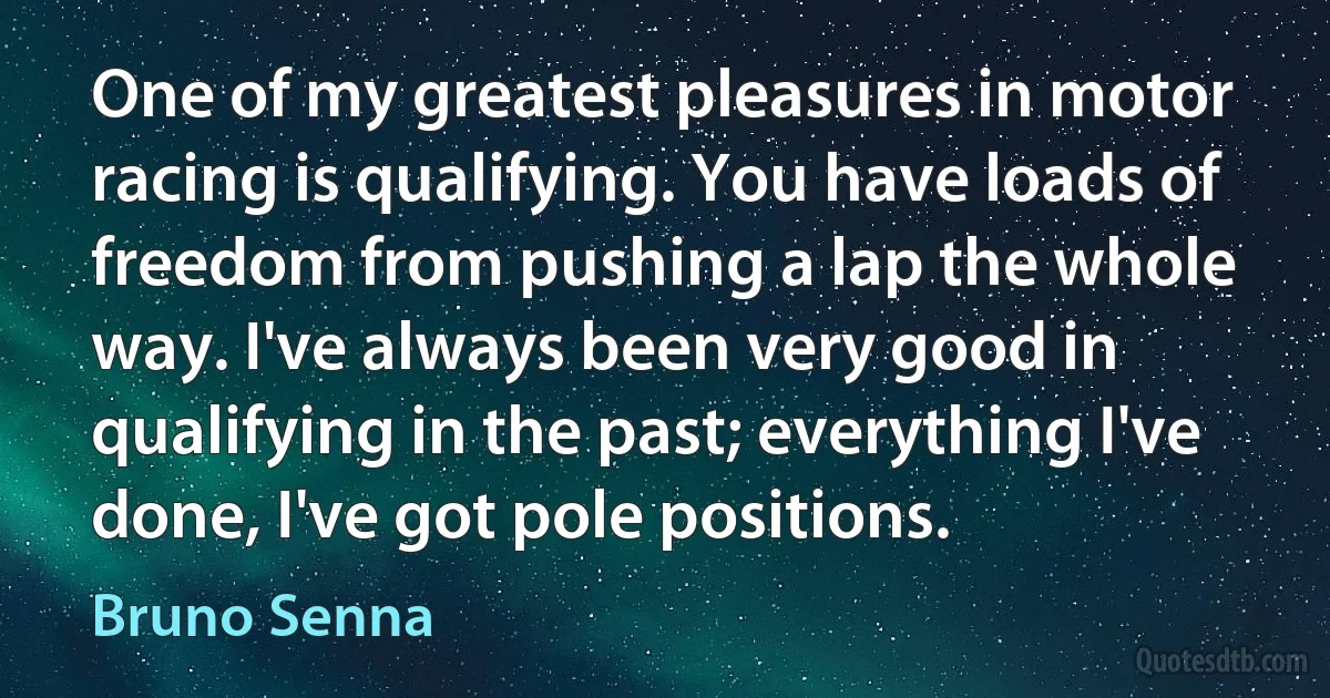 One of my greatest pleasures in motor racing is qualifying. You have loads of freedom from pushing a lap the whole way. I've always been very good in qualifying in the past; everything I've done, I've got pole positions. (Bruno Senna)