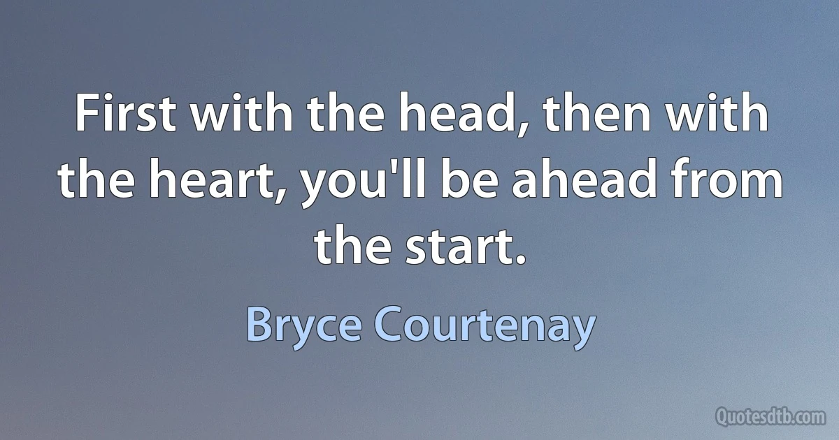 First with the head, then with the heart, you'll be ahead from the start. (Bryce Courtenay)