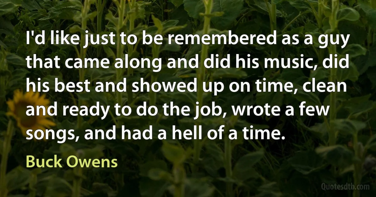 I'd like just to be remembered as a guy that came along and did his music, did his best and showed up on time, clean and ready to do the job, wrote a few songs, and had a hell of a time. (Buck Owens)