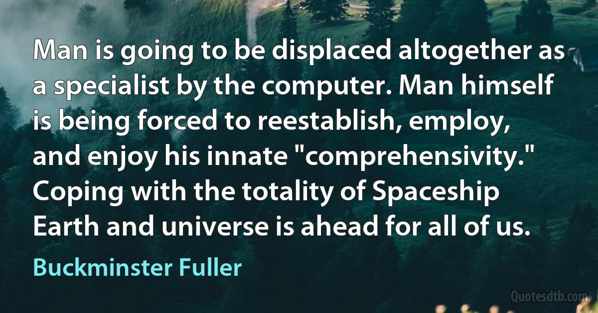 Man is going to be displaced altogether as a specialist by the computer. Man himself is being forced to reestablish, employ, and enjoy his innate "comprehensivity." Coping with the totality of Spaceship Earth and universe is ahead for all of us. (Buckminster Fuller)