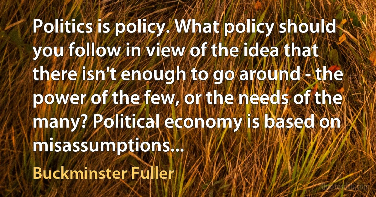 Politics is policy. What policy should you follow in view of the idea that there isn't enough to go around - the power of the few, or the needs of the many? Political economy is based on misassumptions... (Buckminster Fuller)