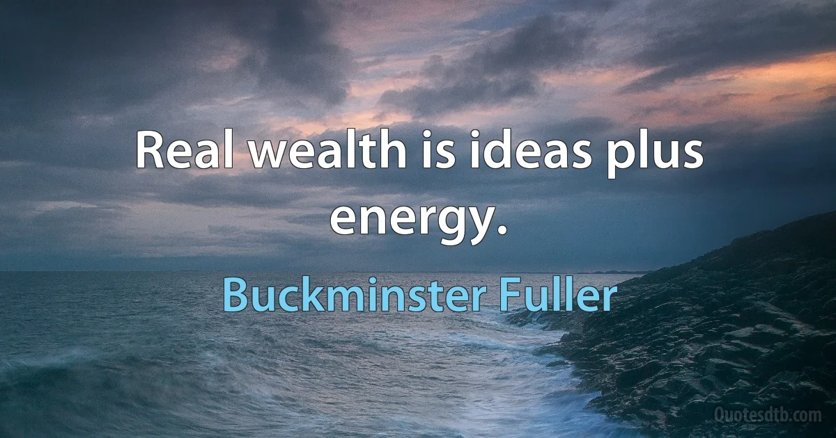 Real wealth is ideas plus energy. (Buckminster Fuller)