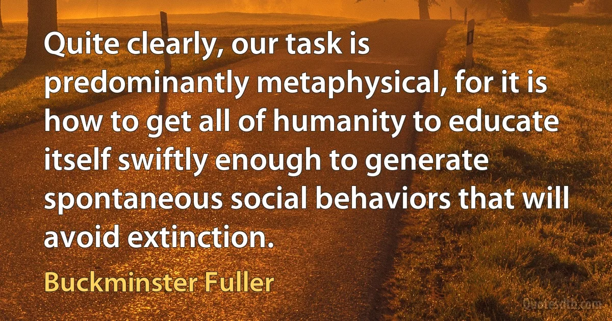 Quite clearly, our task is predominantly metaphysical, for it is how to get all of humanity to educate itself swiftly enough to generate spontaneous social behaviors that will avoid extinction. (Buckminster Fuller)