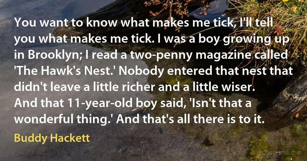 You want to know what makes me tick, I'll tell you what makes me tick. I was a boy growing up in Brooklyn; I read a two-penny magazine called 'The Hawk's Nest.' Nobody entered that nest that didn't leave a little richer and a little wiser. And that 11-year-old boy said, 'Isn't that a wonderful thing.' And that's all there is to it. (Buddy Hackett)