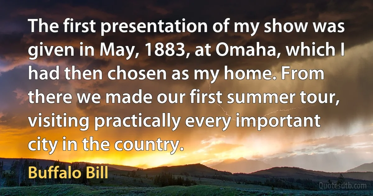 The first presentation of my show was given in May, 1883, at Omaha, which I had then chosen as my home. From there we made our first summer tour, visiting practically every important city in the country. (Buffalo Bill)