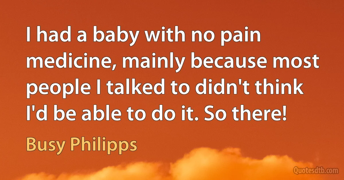 I had a baby with no pain medicine, mainly because most people I talked to didn't think I'd be able to do it. So there! (Busy Philipps)