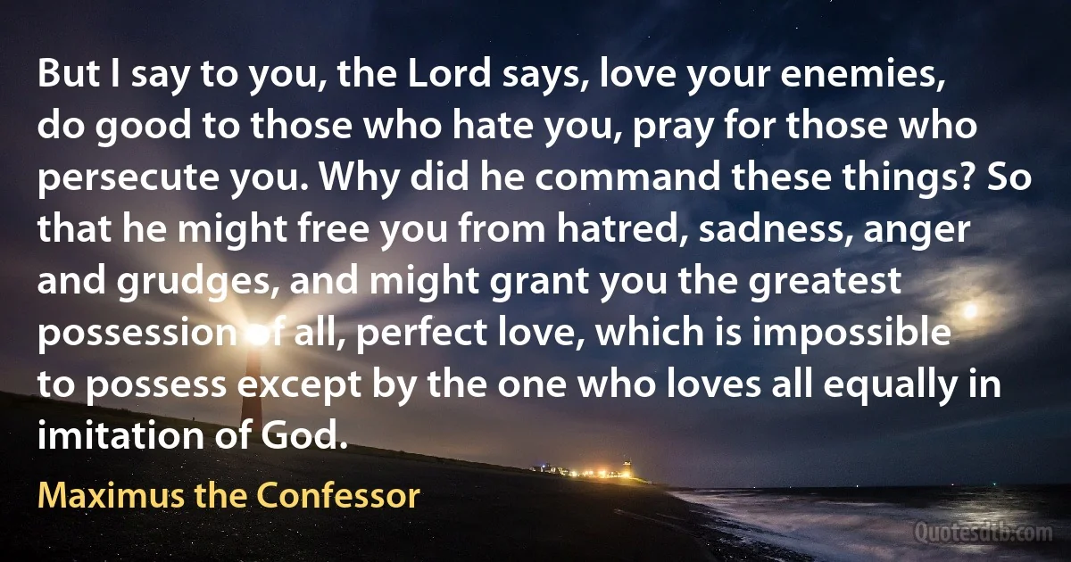 But I say to you, the Lord says, love your enemies, do good to those who hate you, pray for those who persecute you. Why did he command these things? So that he might free you from hatred, sadness, anger and grudges, and might grant you the greatest possession of all, perfect love, which is impossible to possess except by the one who loves all equally in imitation of God. (Maximus the Confessor)
