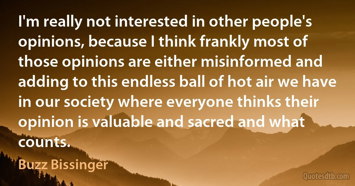 I'm really not interested in other people's opinions, because I think frankly most of those opinions are either misinformed and adding to this endless ball of hot air we have in our society where everyone thinks their opinion is valuable and sacred and what counts. (Buzz Bissinger)