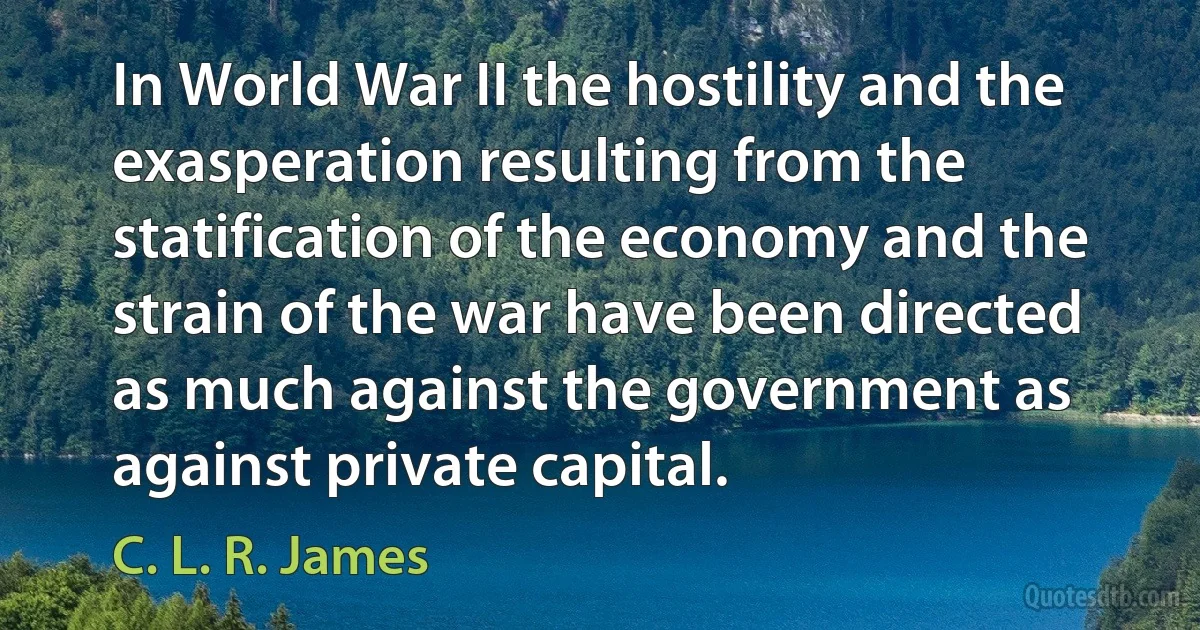 In World War II the hostility and the exasperation resulting from the statification of the economy and the strain of the war have been directed as much against the government as against private capital. (C. L. R. James)