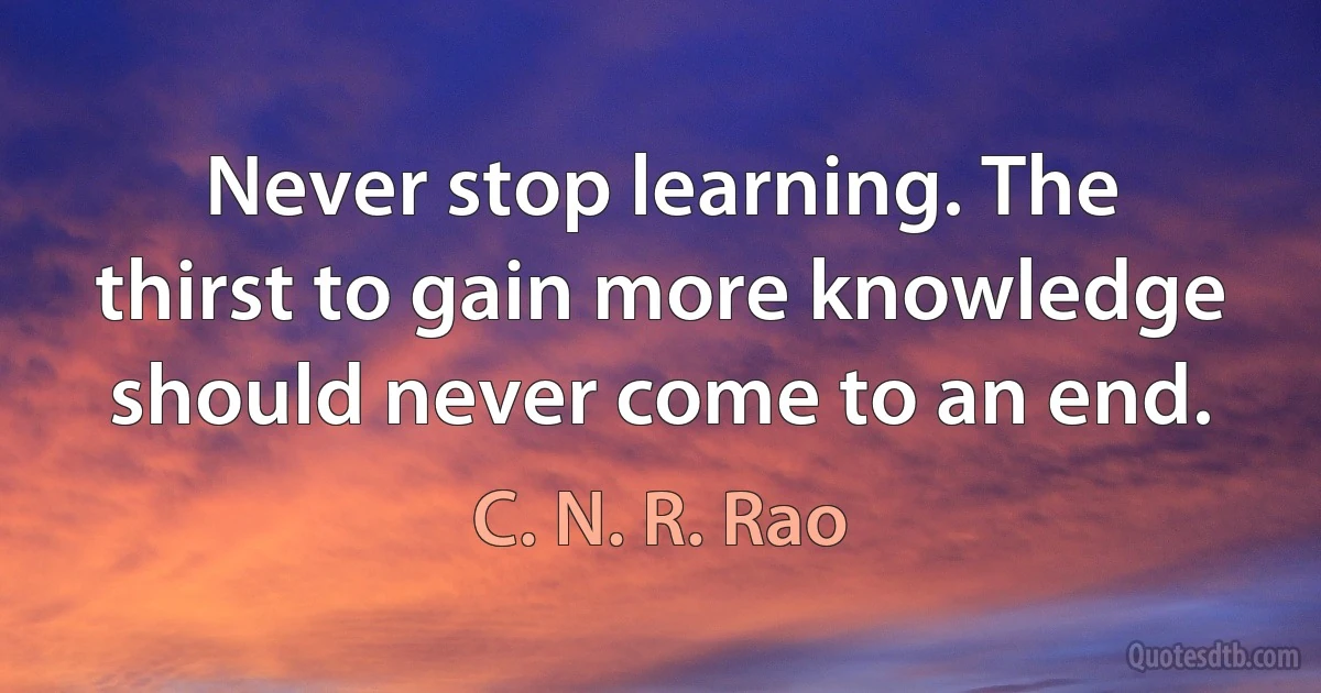 Never stop learning. The thirst to gain more knowledge should never come to an end. (C. N. R. Rao)