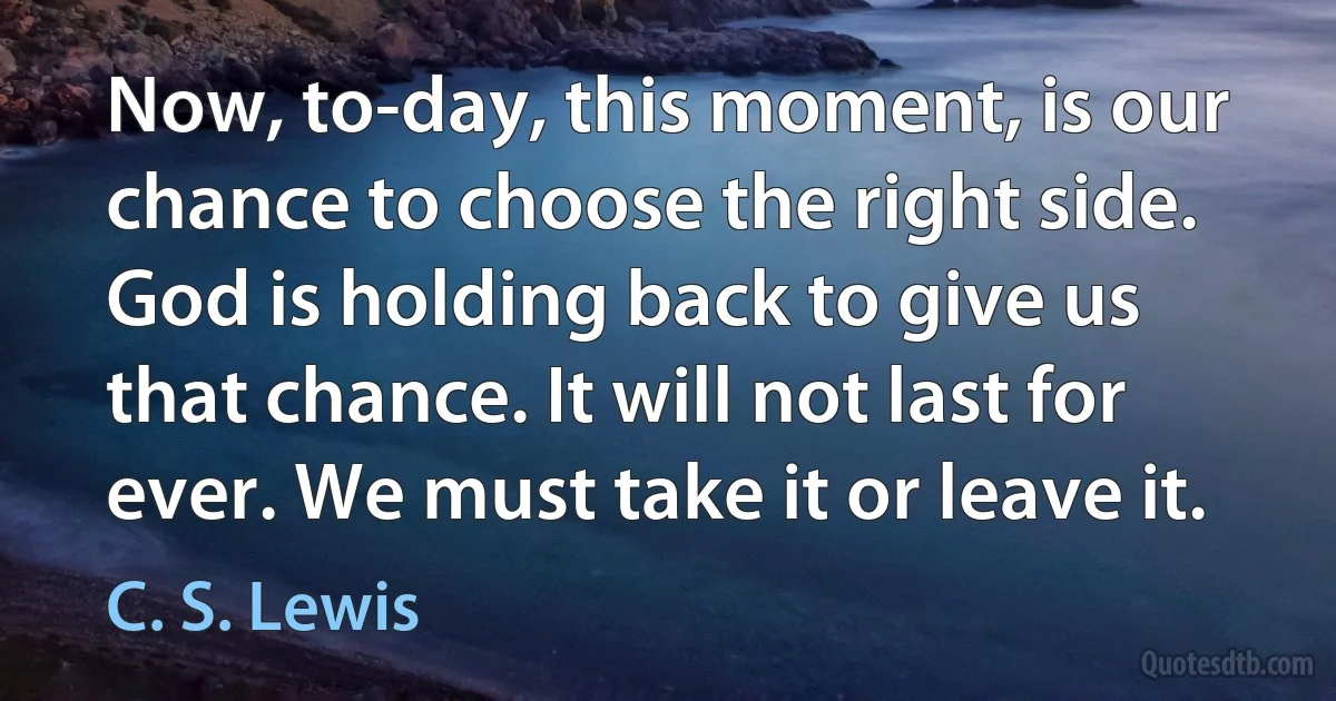 Now, to-day, this moment, is our chance to choose the right side. God is holding back to give us that chance. It will not last for ever. We must take it or leave it. (C. S. Lewis)