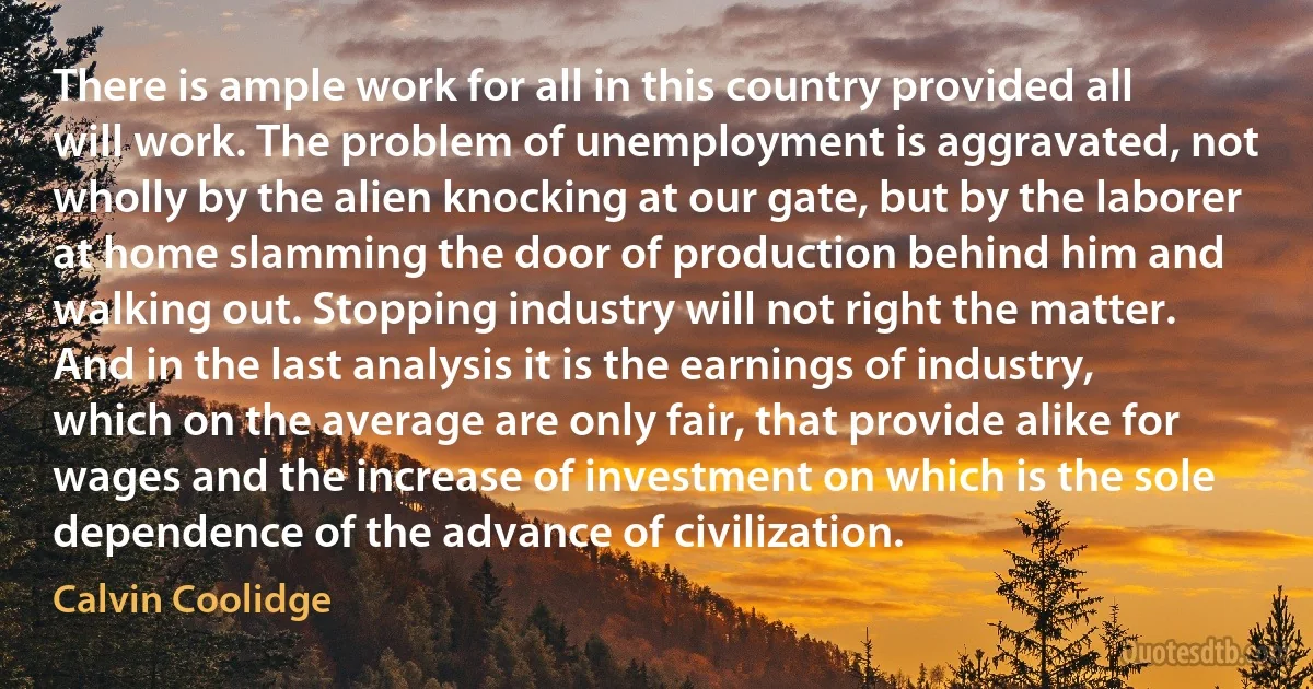 There is ample work for all in this country provided all will work. The problem of unemployment is aggravated, not wholly by the alien knocking at our gate, but by the laborer at home slamming the door of production behind him and walking out. Stopping industry will not right the matter. And in the last analysis it is the earnings of industry, which on the average are only fair, that provide alike for wages and the increase of investment on which is the sole dependence of the advance of civilization. (Calvin Coolidge)