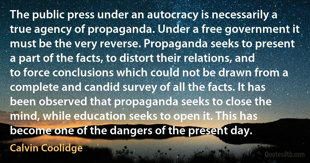 The public press under an autocracy is necessarily a true agency of propaganda. Under a free government it must be the very reverse. Propaganda seeks to present a part of the facts, to distort their relations, and to force conclusions which could not be drawn from a complete and candid survey of all the facts. It has been observed that propaganda seeks to close the mind, while education seeks to open it. This has become one of the dangers of the present day. (Calvin Coolidge)