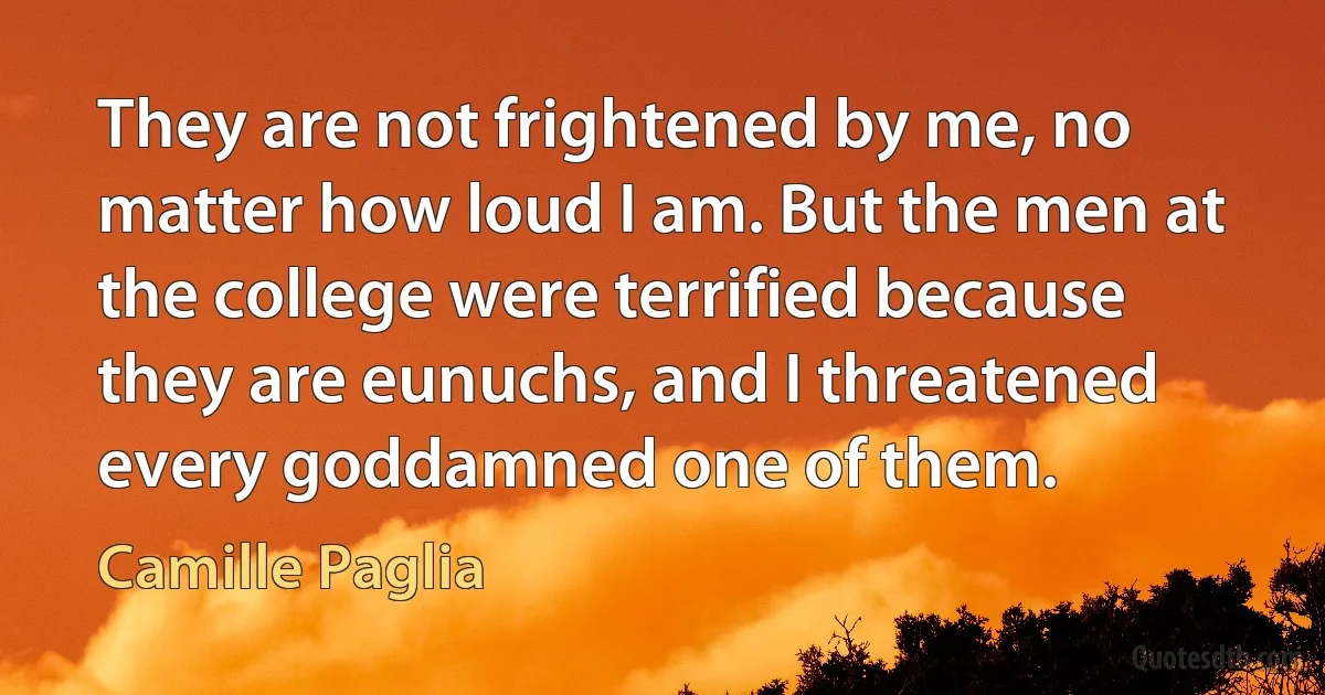 They are not frightened by me, no matter how loud I am. But the men at the college were terrified because they are eunuchs, and I threatened every goddamned one of them. (Camille Paglia)