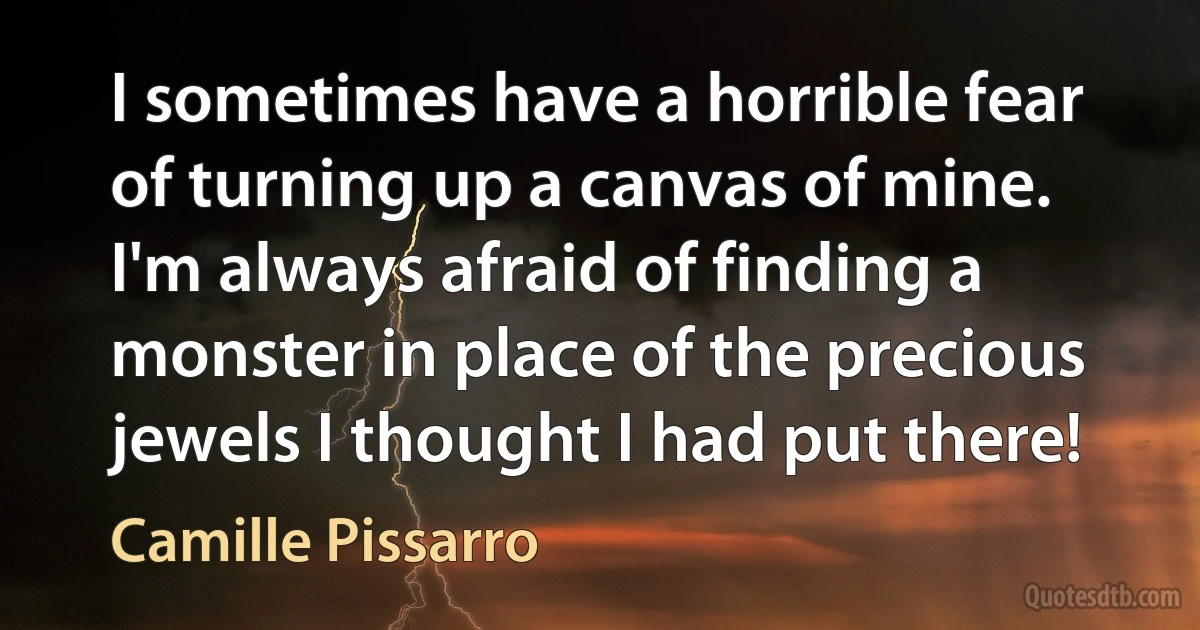 I sometimes have a horrible fear of turning up a canvas of mine. I'm always afraid of finding a monster in place of the precious jewels I thought I had put there! (Camille Pissarro)