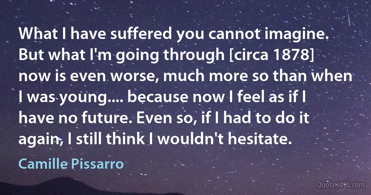 What I have suffered you cannot imagine. But what I'm going through [circa 1878] now is even worse, much more so than when I was young.... because now I feel as if I have no future. Even so, if I had to do it again, I still think I wouldn't hesitate. (Camille Pissarro)